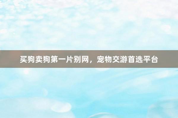 买狗卖狗第一片别网,宠物交游首选平台